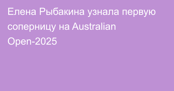 Елена Рыбакина узнала первую соперницу на Australian Open-2025