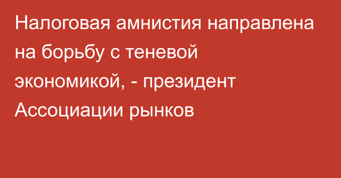 Налоговая амнистия направлена на борьбу с теневой экономикой, - президент Ассоциации рынков