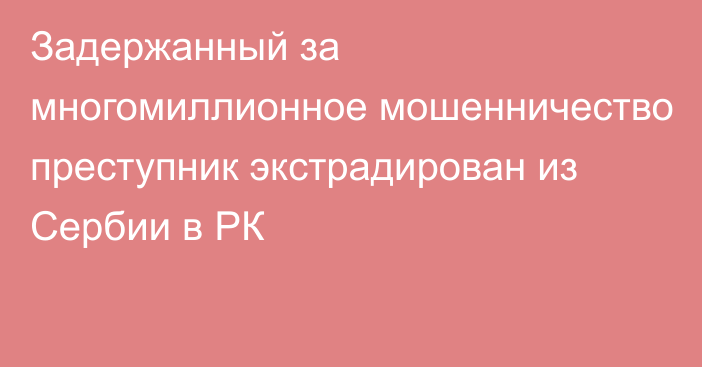 Задержанный за многомиллионное мошенничество преступник экстрадирован из Сербии в РК