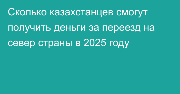 Сколько казахстанцев смогут получить деньги за переезд на север страны в 2025 году