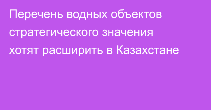 Перечень водных объектов стратегического значения хотят расширить в Казахстане