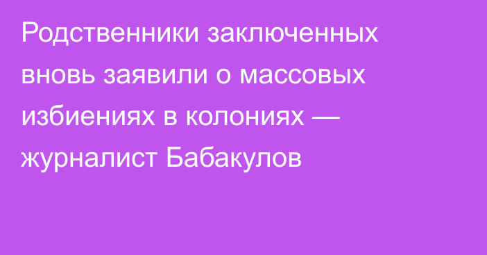 Родственники заключенных вновь заявили о массовых избиениях в колониях — журналист Бабакулов