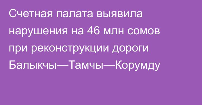Счетная палата выявила нарушения на 46 млн сомов при реконструкции дороги Балыкчы—Тамчы—Корумду