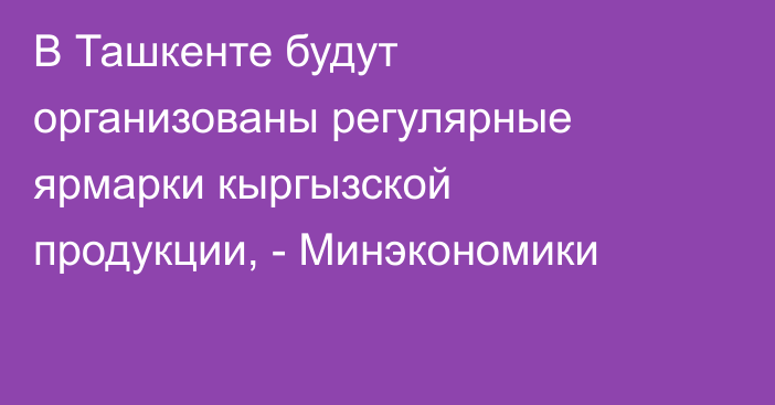 В Ташкенте будут организованы регулярные ярмарки кыргызской продукции, - Минэкономики
