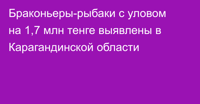 Браконьеры-рыбаки с уловом на 1,7 млн тенге выявлены в Карагандинской области