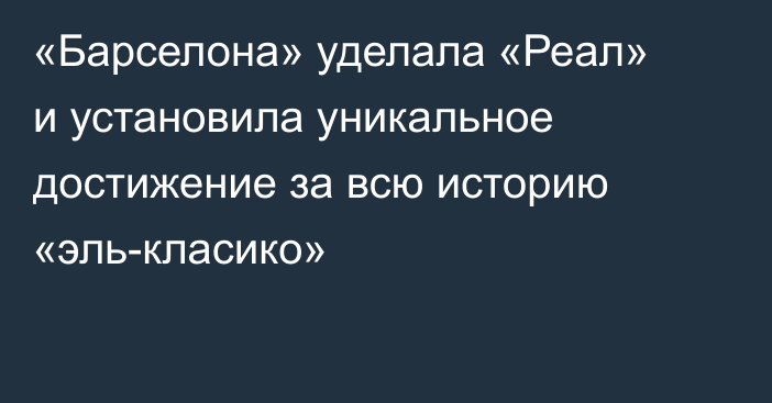 «Барселона» уделала «Реал» и установила уникальное достижение за всю историю «эль-класико»