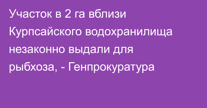 Участок в 2 га вблизи Курпсайского водохранилища незаконно выдали для рыбхоза, - Генпрокуратура