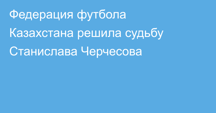 Федерация футбола Казахстана решила судьбу Станислава Черчесова