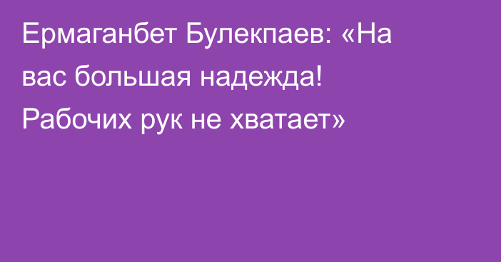 Ермаганбет Булекпаев: «На вас большая надежда! Рабочих рук не хватает»