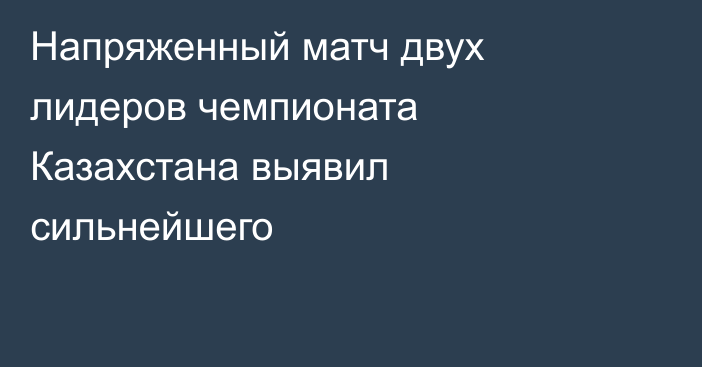 Напряженный матч двух лидеров чемпионата Казахстана выявил сильнейшего