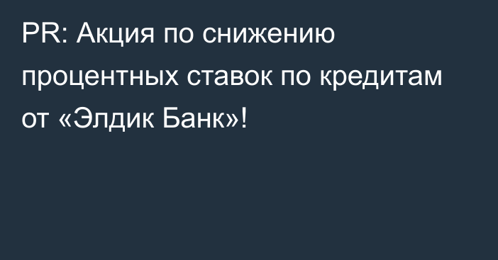 PR: Акция по снижению процентных ставок по кредитам от «Элдик Банк»!