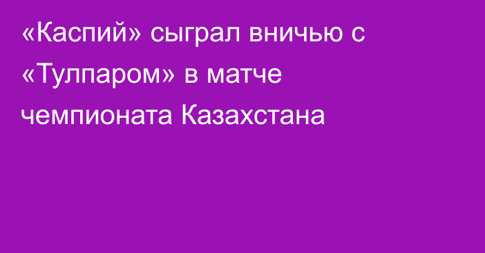 «Каспий» сыграл вничью с «Тулпаром» в матче чемпионата Казахстана