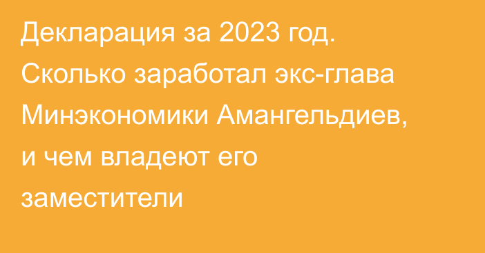 Декларация за 2023 год. Сколько заработал экс-глава Минэкономики Амангельдиев, и чем владеют его заместители