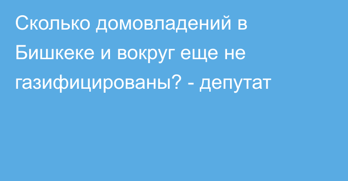 Сколько домовладений в Бишкеке и вокруг еще не газифицированы? - депутат