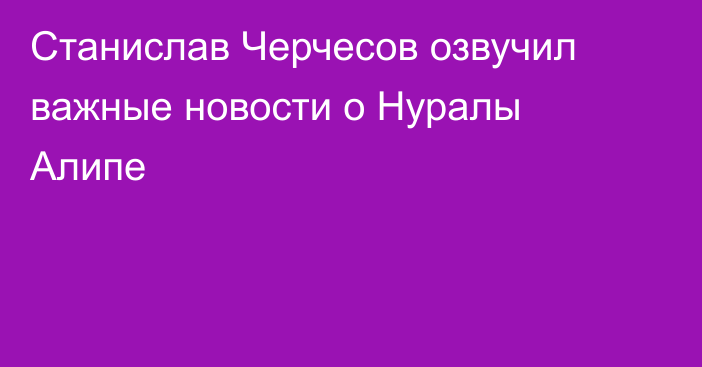 Станислав Черчесов озвучил важные новости о Нуралы Алипе