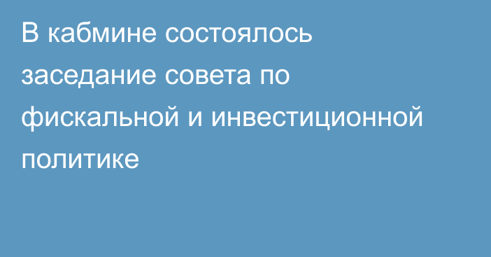 В кабмине состоялось заседание совета по фискальной и инвестиционной политике