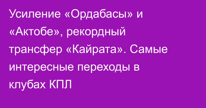 Усиление «Ордабасы» и «Актобе», рекордный трансфер «Кайрата». Самые интересные переходы в клубах КПЛ