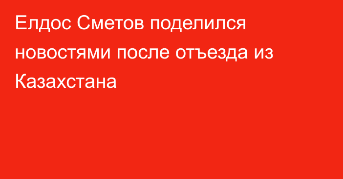 Елдос Сметов поделился новостями после отъезда из Казахстана