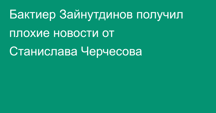 Бактиер Зайнутдинов получил плохие новости от Станислава Черчесова