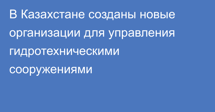 В Казахстане созданы новые организации для управления гидротехническими сооружениями