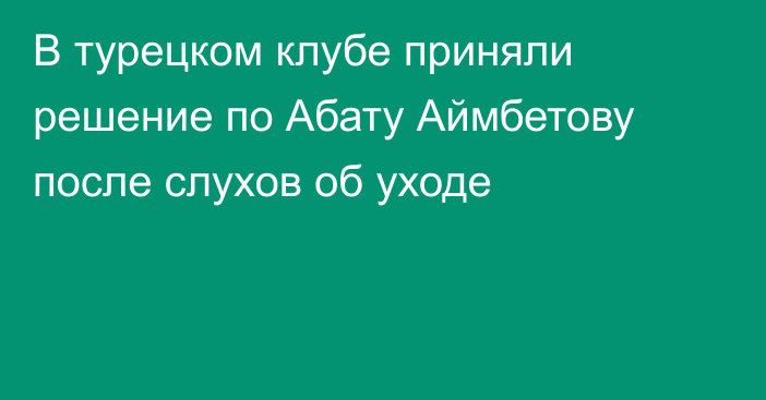 В турецком клубе приняли решение по Абату Аймбетову после слухов об уходе