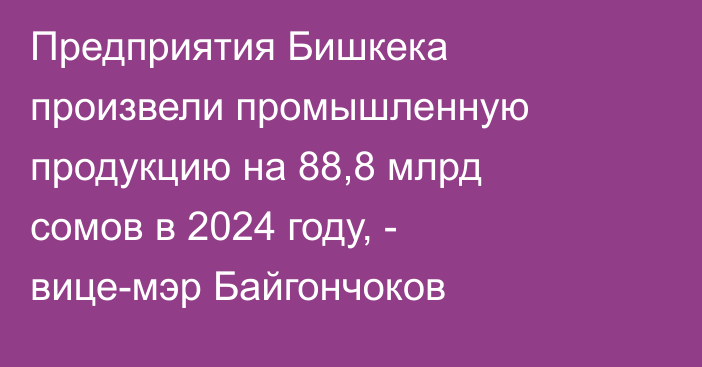 Предприятия Бишкека произвели промышленную продукцию на 88,8 млрд сомов в 2024 году, - вице-мэр Байгончоков