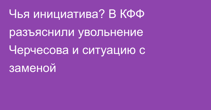 Чья инициатива? В КФФ разъяснили увольнение Черчесова и ситуацию с заменой