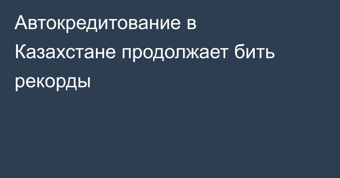 Автокредитование в Казахстане продолжает бить рекорды