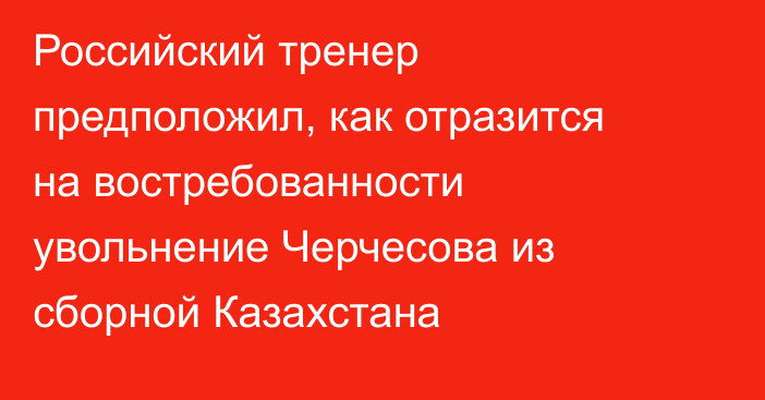 Российский тренер предположил, как отразится на востребованности увольнение Черчесова из сборной Казахстана