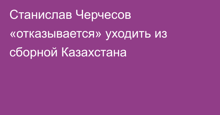 Станислав Черчесов «отказывается» уходить из сборной Казахстана