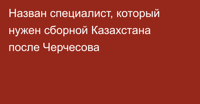 Назван специалист, который нужен сборной Казахстана после Черчесова