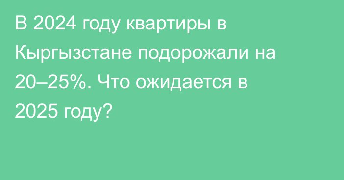 В 2024 году квартиры в Кыргызстане подорожали на 20–25%. Что ожидается в 2025 году?