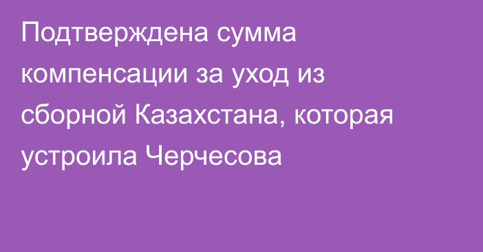 Подтверждена сумма компенсации за уход из сборной Казахстана, которая устроила Черчесова