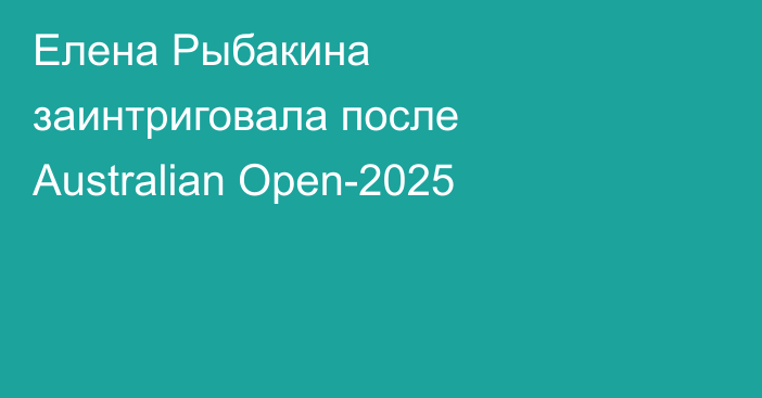 Елена Рыбакина заинтриговала после Australian Open-2025