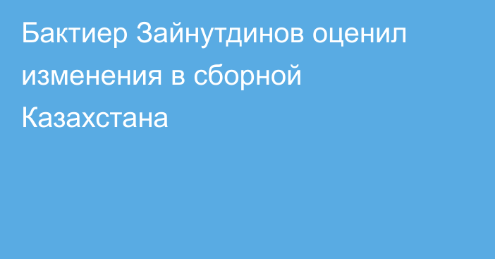 Бактиер Зайнутдинов оценил изменения в сборной Казахстана