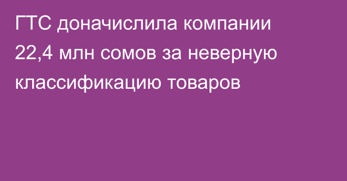ГТС доначислила компании 22,4 млн сомов за неверную классификацию товаров