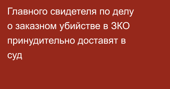 Главного свидетеля по делу о заказном убийстве в ЗКО принудительно доставят в суд