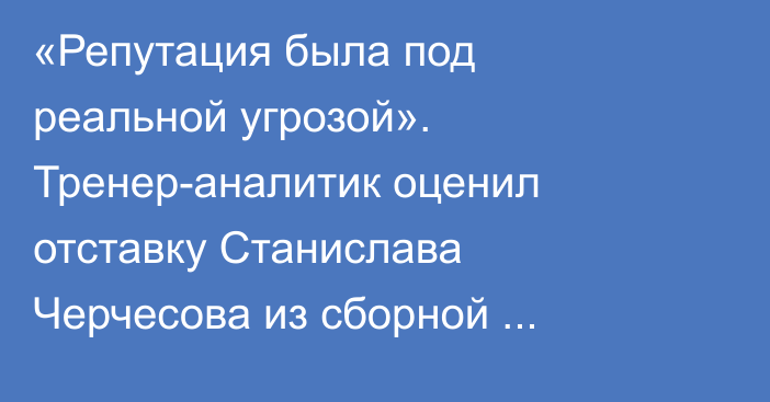 «Репутация была под реальной угрозой». Тренер-аналитик оценил отставку Станислава Черчесова из сборной Казахстана