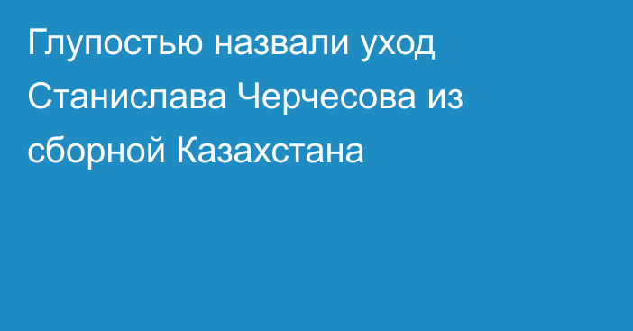 Глупостью назвали уход Станислава Черчесова из сборной Казахстана