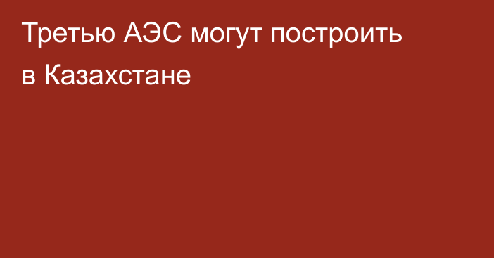 Третью АЭС могут построить в Казахстане