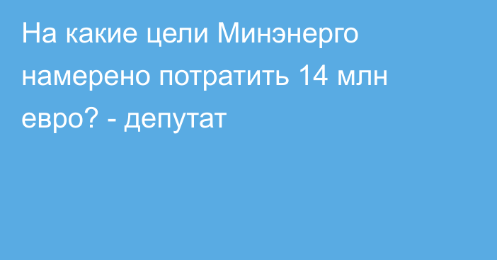 На какие цели Минэнерго намерено потратить 14 млн евро? - депутат