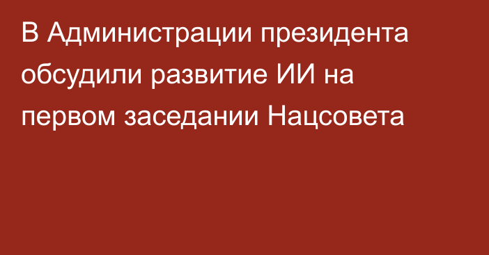 В Администрации президента обсудили развитие ИИ на первом заседании Нацсовета