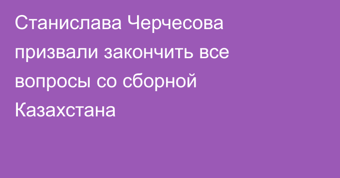 Станислава Черчесова призвали закончить все вопросы со сборной Казахстана