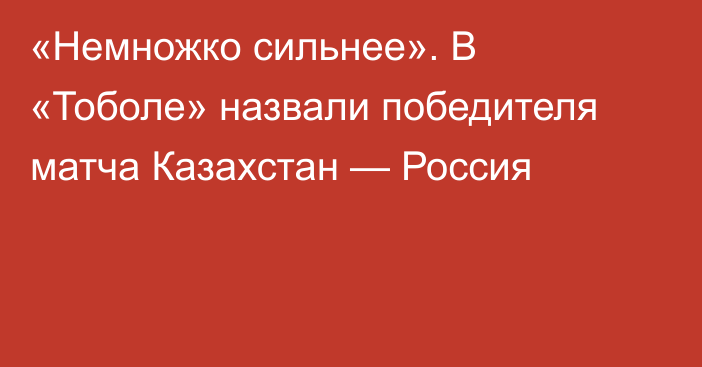 «Немножко сильнее». В «Тоболе» назвали победителя матча Казахстан — Россия