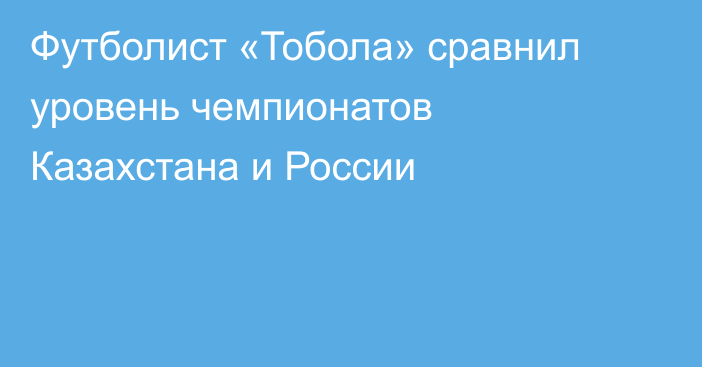 Футболист «Тобола» сравнил уровень чемпионатов Казахстана и России