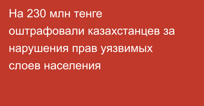 На 230 млн тенге оштрафовали казахстанцев за нарушения прав уязвимых слоев населения