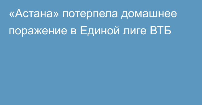 «Астана» потерпела домашнее поражение в Единой лиге ВТБ