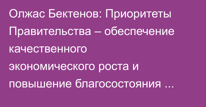 Олжас Бектенов: Приоритеты Правительства – обеспечение качественного экономического роста и повышение благосостояния граждан