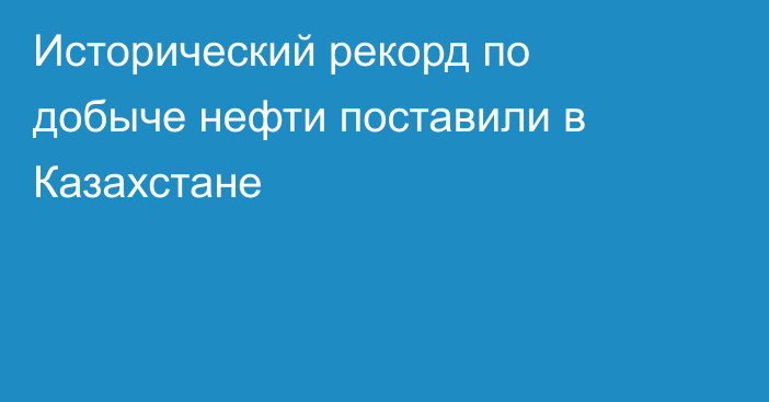 Исторический рекорд по добыче нефти поставили в Казахстане