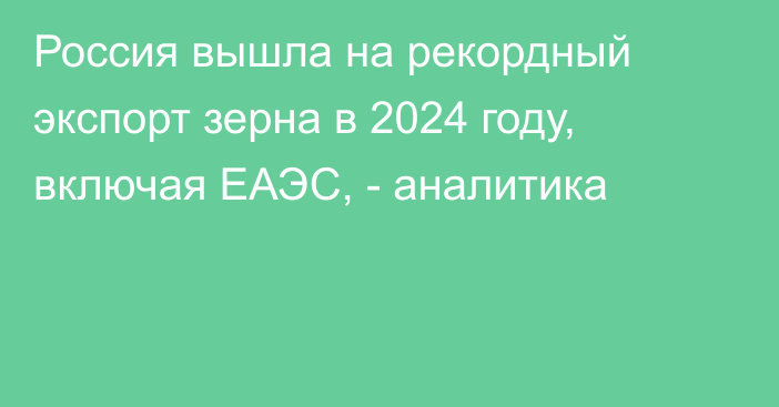 Россия вышла на рекордный экспорт зерна в 2024 году, включая ЕАЭС, - аналитика